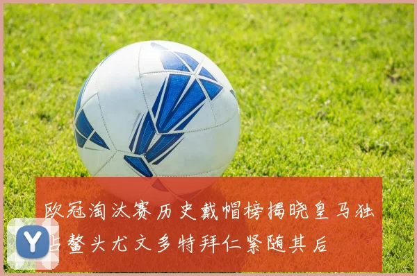 欧冠淘汰赛历史戴帽榜揭晓皇马独占鳌头尤文多特拜仁紧随其后