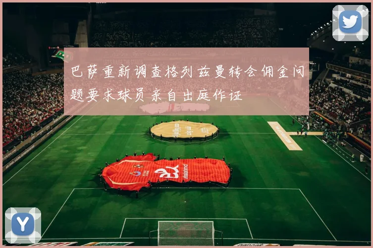 巴萨重新调查格列兹曼转会佣金问题要求球员亲自出庭作证