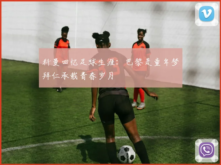 科曼回忆足球生涯：巴黎是童年梦拜仁承载青春岁月
