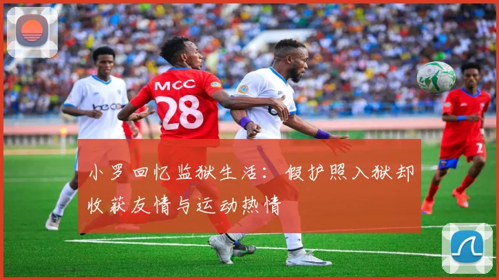 小罗回忆监狱生活:假护照入狱却收获友情与运动热情