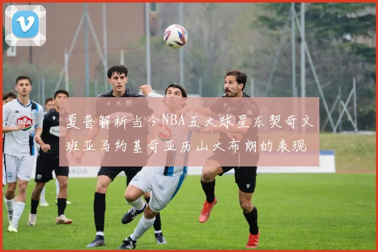 夏普解析当今NBA五大球星东契奇文班亚马约基奇亚历山大布朗的表现与未来潜力