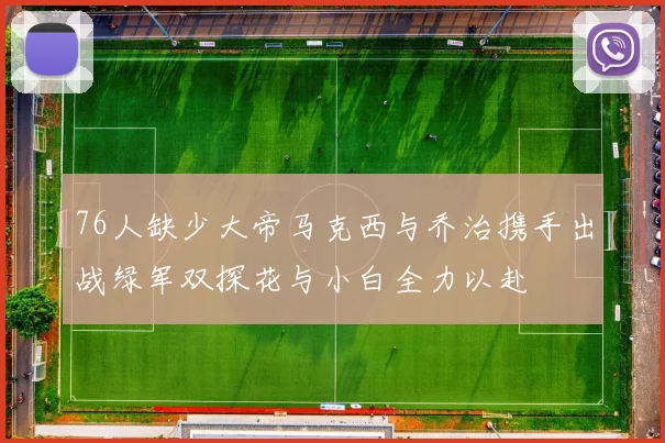 76人缺少大帝马克西与乔治携手出战绿军双探花与小白全力以赴
