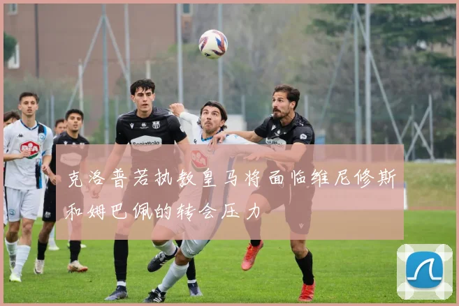 克洛普若执教皇马将面临维尼修斯和姆巴佩的转会压力