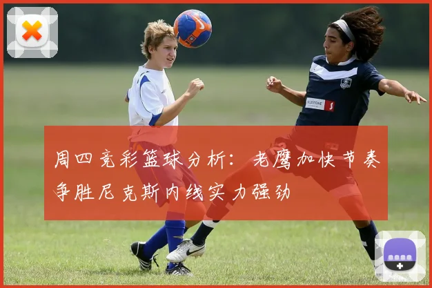 周四竞彩篮球分析：老鹰加快节奏争胜尼克斯内线实力强劲