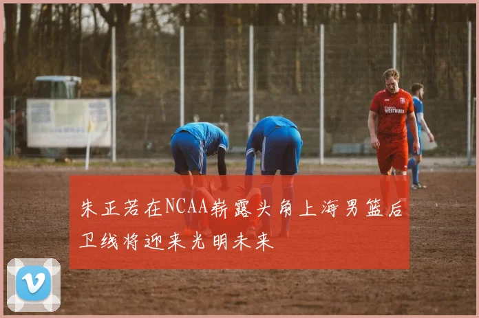 朱正若在NCAA崭露头角上海男篮后卫线将迎来光明未来