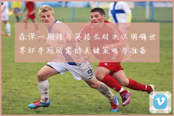 森保一期待与英格兰对决以明确世界杯夺冠所需的关键策略与准备