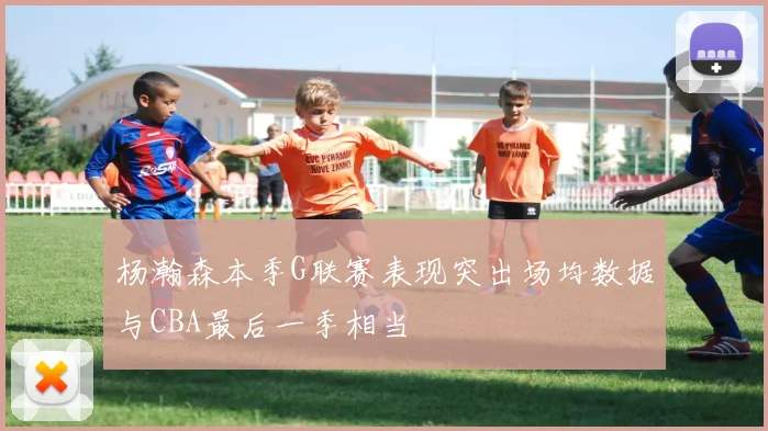 杨瀚森本季G联赛表现突出场均数据与CBA最后一季相当