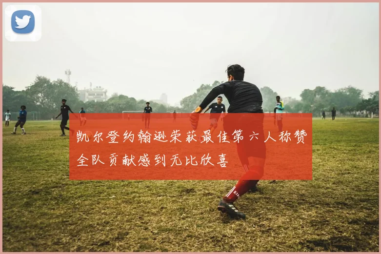 凯尔登约翰逊荣获最佳第六人称赞全队贡献感到无比欣喜