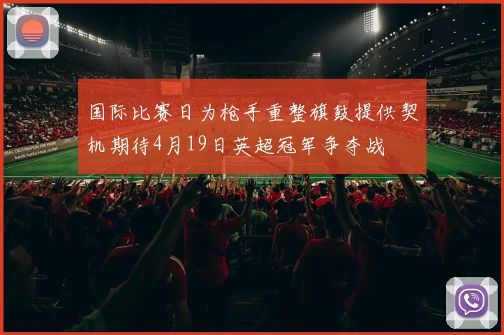国际比赛日为枪手重整旗鼓提供契机期待4月19日英超冠军争夺战