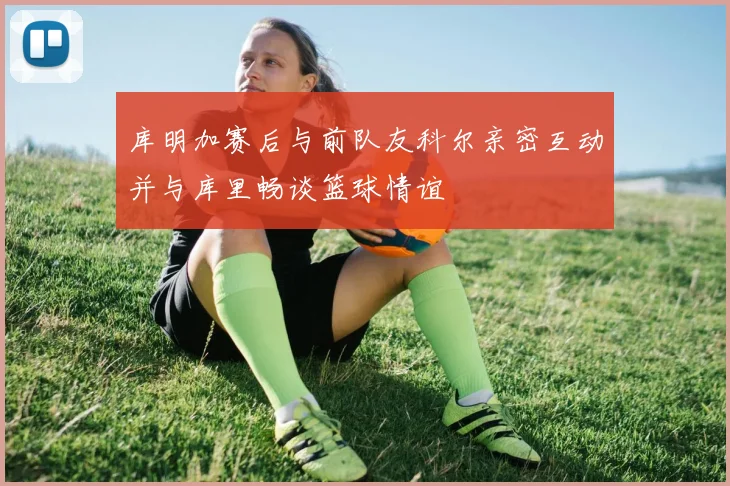 库明加赛后与前队友科尔亲密互动并与库里畅谈篮球情谊