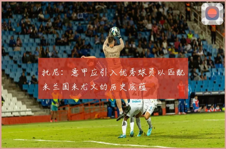 托尼：意甲应引入优秀球员以匹配米兰国米尤文的历史底蕴