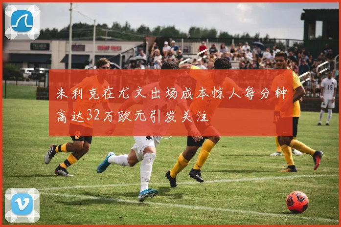 米利克在尤文出场成本惊人每分钟高达32万欧元引发关注