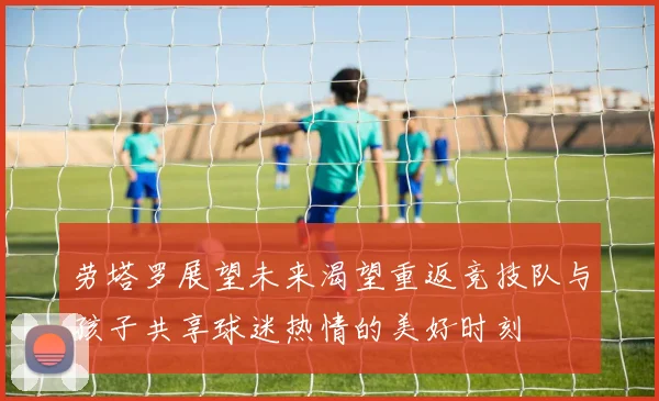 劳塔罗展望未来渴望重返竞技队与孩子共享球迷热情的美好时刻