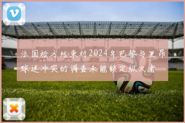 法国检方结束对2024年巴黎与里昂球迷冲突的调查未能锁定纵火者
