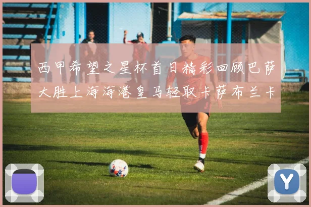 西甲希望之星杯首日精彩回顾巴萨大胜上海海港皇马轻取卡萨布兰卡