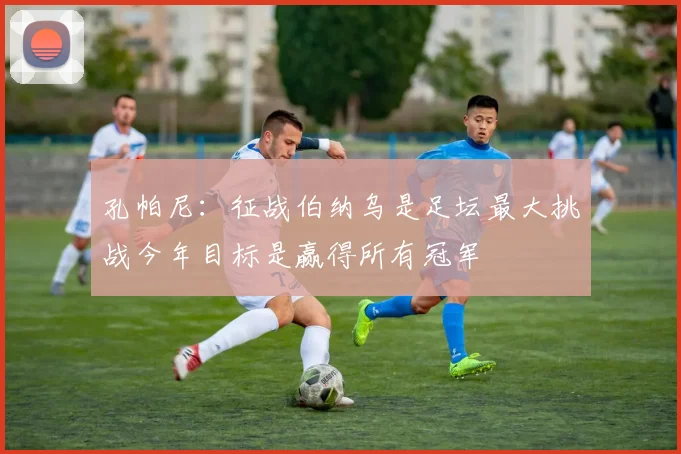 孔帕尼：征战伯纳乌是足坛最大挑战今年目标是赢得所有冠军
