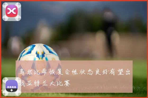 乌尔比希恢复合练状态良好有望出战亚特兰大比赛