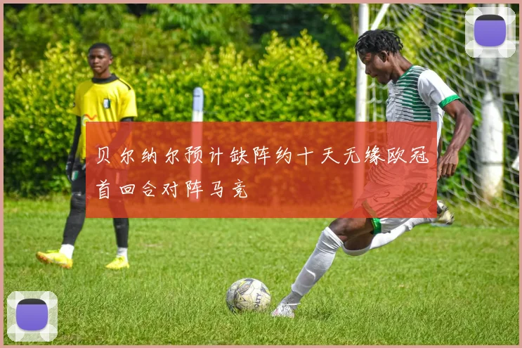 贝尔纳尔预计缺阵约十天无缘欧冠首回合对阵马竞