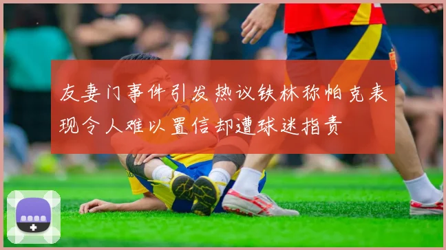 友妻门事件引发热议铁林称帕克表现令人难以置信却遭球迷指责