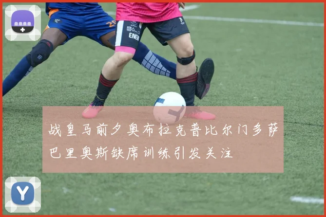战皇马前夕奥布拉克普比尔门多萨巴里奥斯缺席训练引发关注