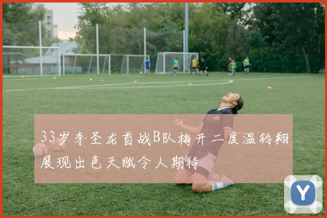 33岁李圣龙首战B队梅开二度温钧翔展现出色天赋令人期待