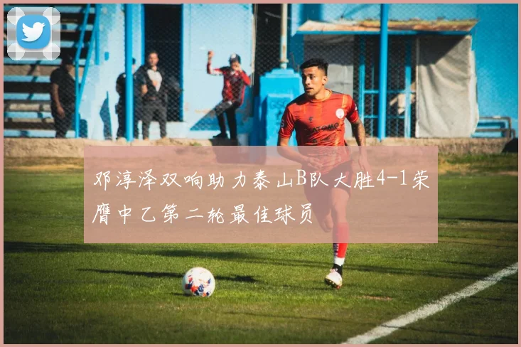 邓淳泽双响助力泰山B队大胜4-1荣膺中乙第二轮最佳球员