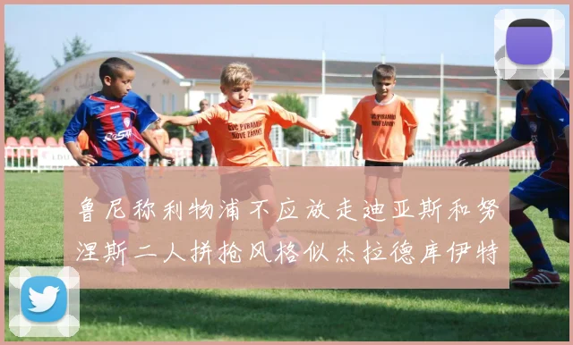 鲁尼称利物浦不应放走迪亚斯和努涅斯二人拼抢风格似杰拉德库伊特