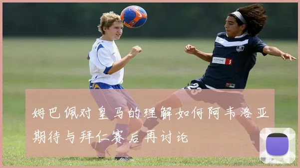 姆巴佩对皇马的理解如何阿韦洛亚期待与拜仁赛后再讨论