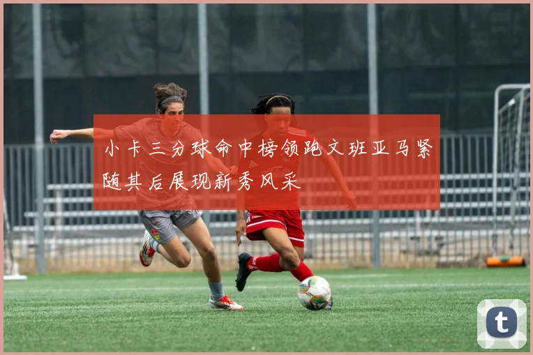 小卡三分球命中榜领跑文班亚马紧随其后展现新秀风采