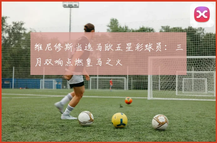 维尼修斯当选马欧五星彩球员：三月双响点燃皇马之火