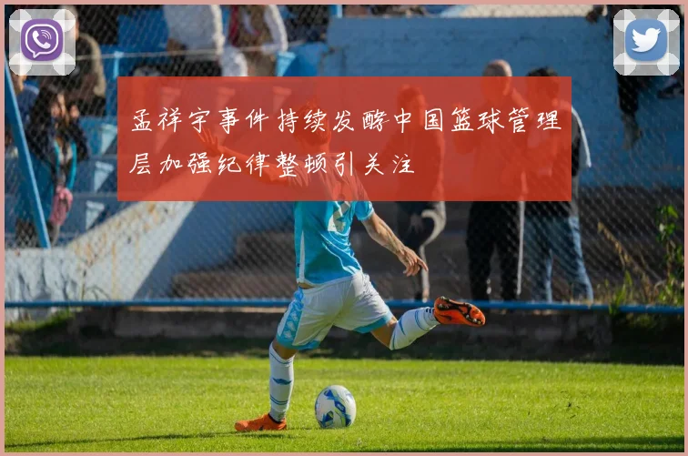 孟祥宇事件持续发酵中国篮球管理层加强纪律整顿引关注