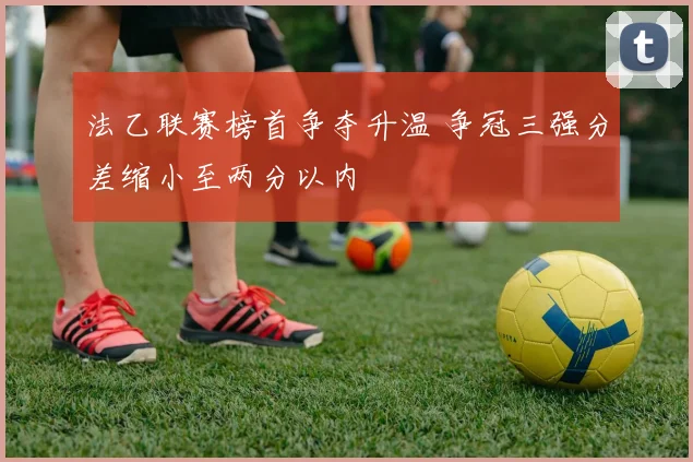 法乙联赛榜首争夺升温 争冠三强分差缩小至两分以内