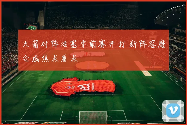 火箭对阵活塞季前赛开打 新阵容磨合成焦点看点