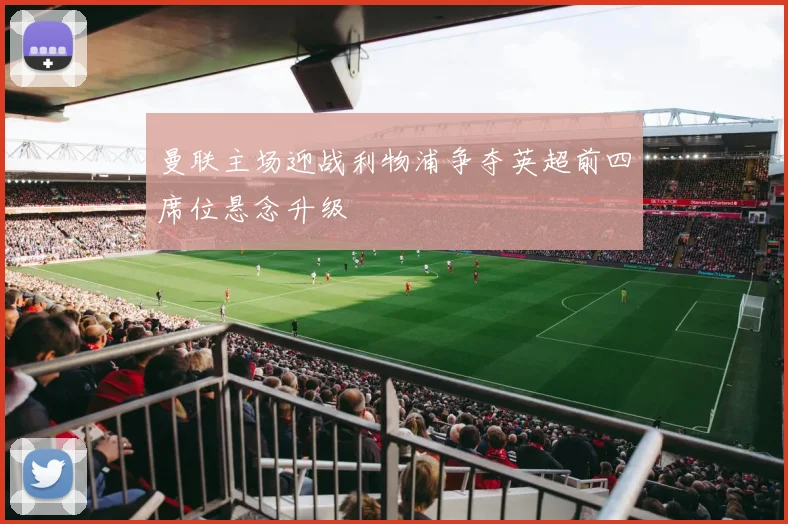 曼联主场迎战利物浦争夺英超前四席位悬念升级