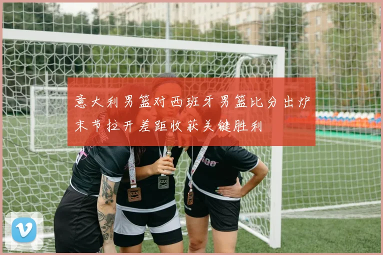 意大利男篮对西班牙男篮比分出炉末节拉开差距收获关键胜利