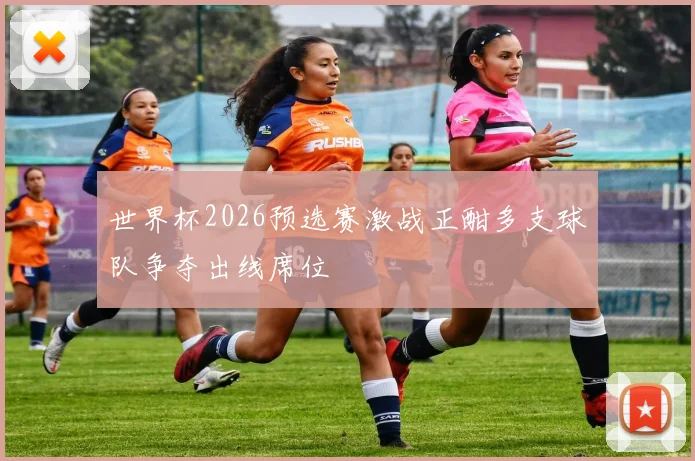 世界杯2026预选赛激战正酣多支球队争夺出线席位