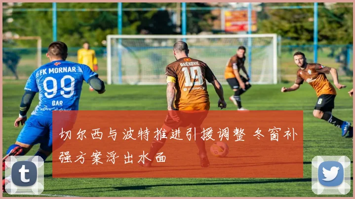 切尔西与波特推进引援调整 冬窗补强方案浮出水面