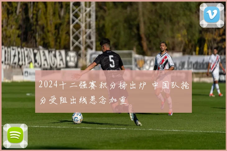 2024十二强赛积分榜出炉 中国队抢分受阻出线悬念加重