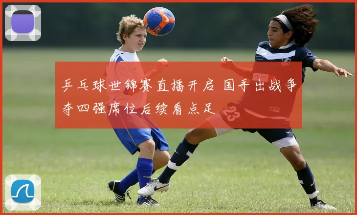 乒乓球世锦赛直播开启 国手出战争夺四强席位后续看点足