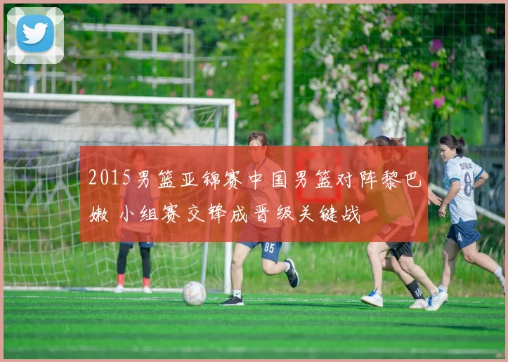 2015男篮亚锦赛中国男篮对阵黎巴嫩 小组赛交锋成晋级关键战