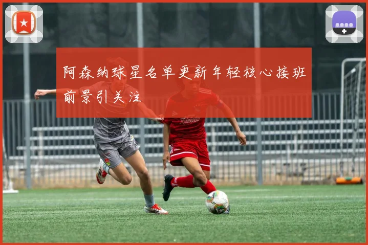 阿森纳球星名单更新年轻核心接班前景引关注
