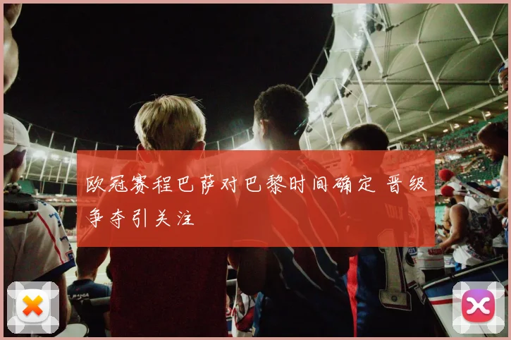 欧冠赛程巴萨对巴黎时间确定 晋级争夺引关注
