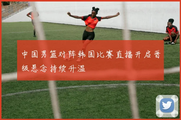 中国男篮对阵韩国比赛直播开启晋级悬念持续升温