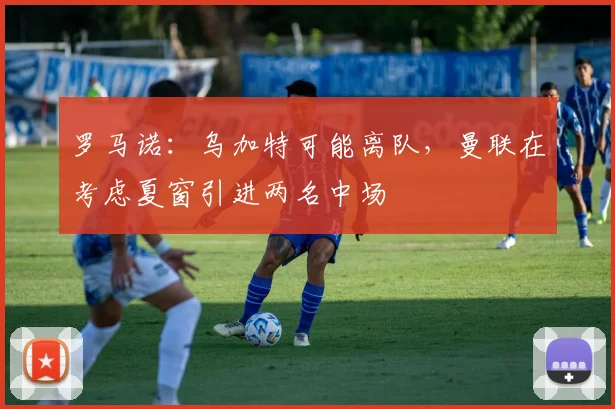 罗马诺：乌加特可能离队，曼联在考虑夏窗引进两名中场