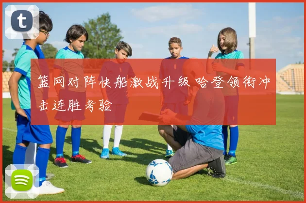 篮网对阵快船激战升级 哈登领衔冲击连胜考验