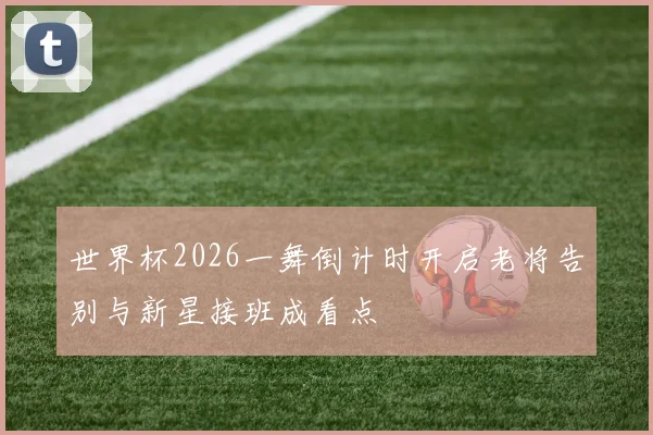 世界杯2026一舞倒计时开启老将告别与新星接班成看点