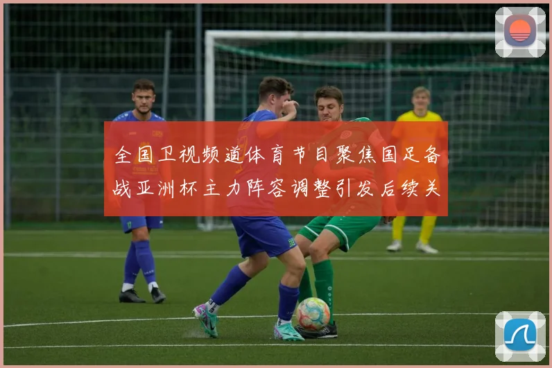 全国卫视频道体育节目聚焦国足备战亚洲杯主力阵容调整引发后续关注