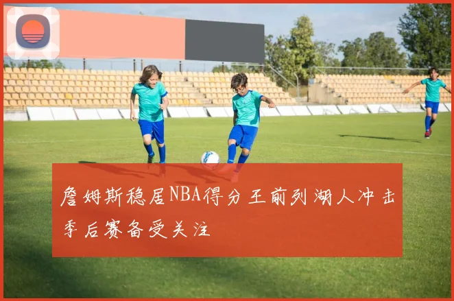 詹姆斯稳居NBA得分王前列湖人冲击季后赛备受关注