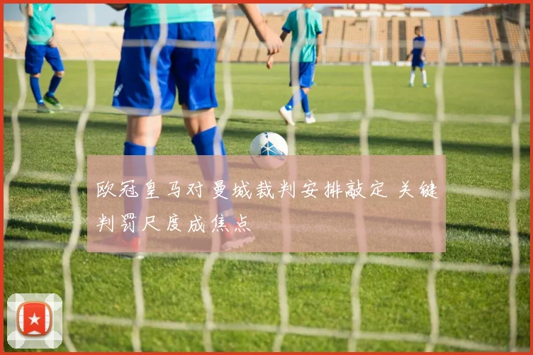 欧冠皇马对曼城裁判安排敲定 关键判罚尺度成焦点