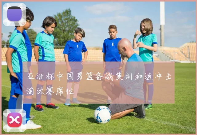 亚洲杯中国男篮备战集训加速冲击淘汰赛席位